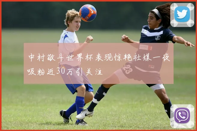 中村敬斗世界杯表现惊艳社媒一夜吸粉近30万引关注