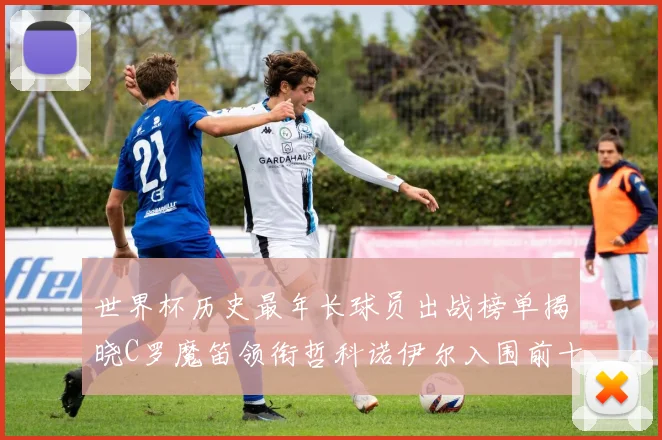 世界杯历史最年长球员出战榜单揭晓C罗魔笛领衔哲科诺伊尔入围前十