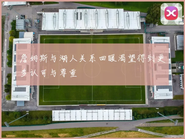 詹姆斯与湖人关系回暖渴望得到更多认可与尊重