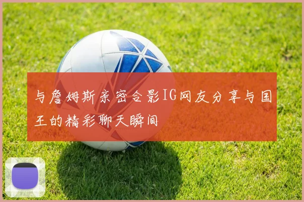 与詹姆斯亲密合影IG网友分享与国王的精彩聊天瞬间