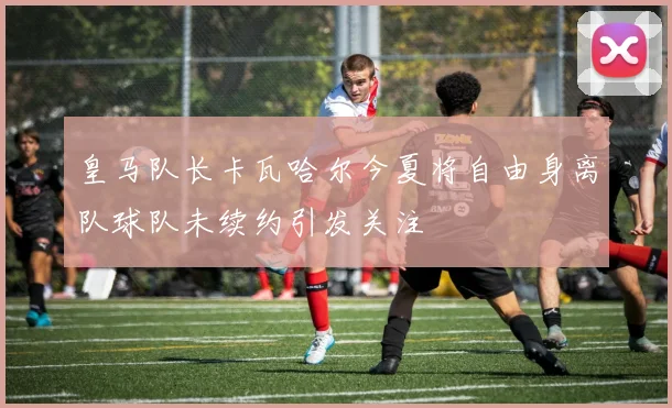 皇马队长卡瓦哈尔今夏将自由身离队球队未续约引发关注