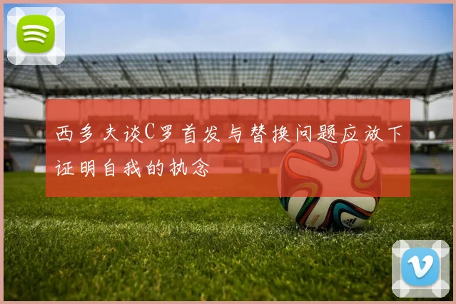 西多夫谈C罗首发与替换问题应放下证明自我的执念
