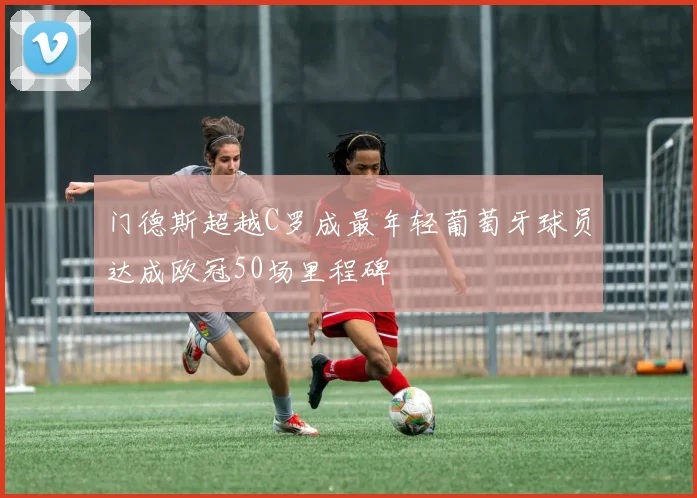 门德斯超越C罗成最年轻葡萄牙球员达成欧冠50场里程碑