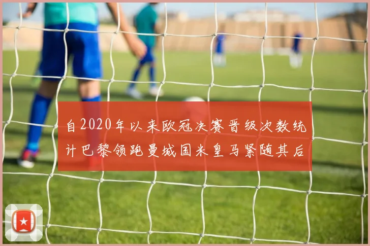 自2020年以来欧冠决赛晋级次数统计巴黎领跑曼城国米皇马紧随其后