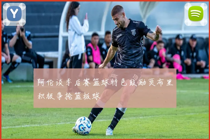 阿伦谈季后赛篮球特色鼓励莫布里积极争抢篮板球