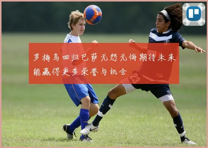 罗梅乌回归巴萨无怨无悔期待未来能赢得更多荣誉与机会