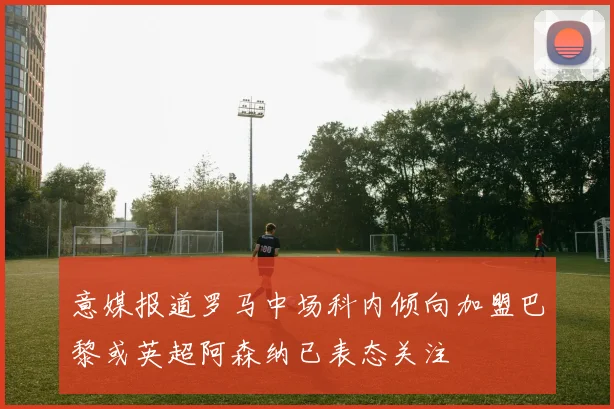 意媒报道罗马中场科内倾向加盟巴黎或英超阿森纳已表态关注