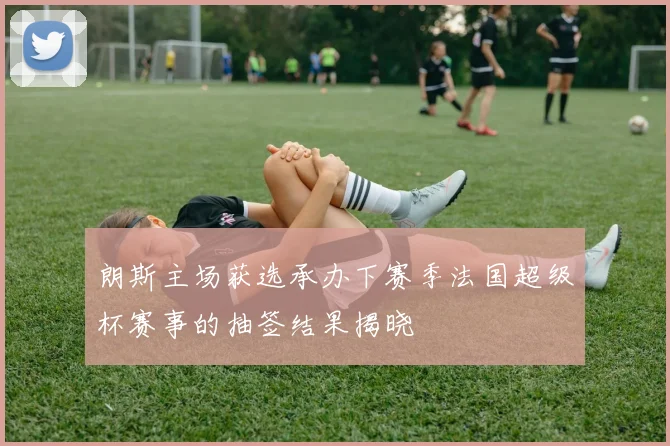 朗斯主场获选承办下赛季法国超级杯赛事的抽签结果揭晓