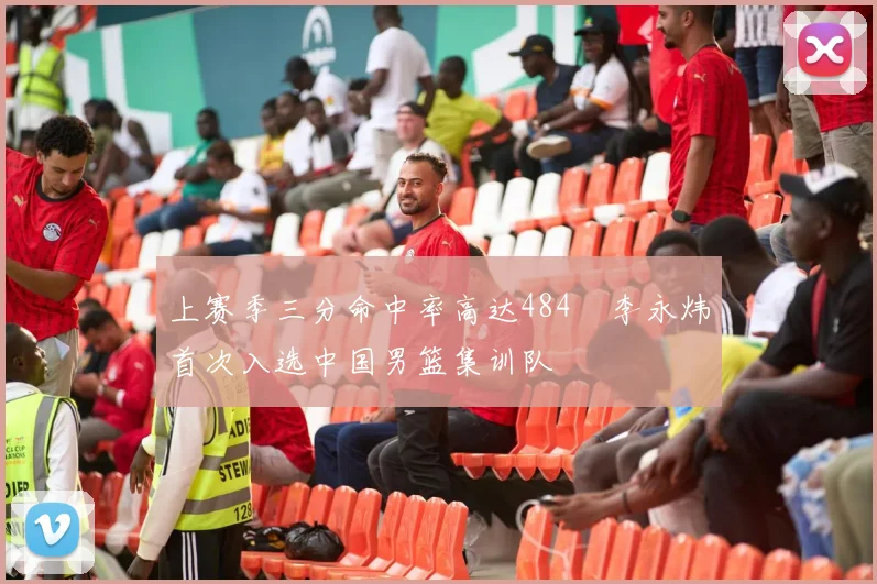 上赛季三分命中率高达484偰李永炜首次入选中国男篮集训队